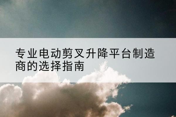 鼓楼电动剪叉升降平台厂家-专业电动剪叉升降平台制造商的选择指南
